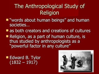 The Anthropological Study of
               Religion
 “words about human beings” and human
  societies…
 as both creators and creations of cultures
 Religion, as a part of human culture, is
  thus studied by anthropologists as a
  “powerful factor in any culture”

   Edward B. Tylor
    (1832 – 1917)
 