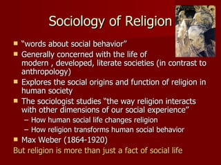 Sociology of Religion
 “words about social behavior”
 Generally concerned with the life of
  modern , developed, literate societies (in contrast to
  anthropology)
 Explores the social origins and function of religion in
  human society
 The sociologist studies “the way religion interacts
  with other dimensions of our social experience”
    – How human social life changes religion
    – How religion transforms human social behavior
 Max Weber (1864-1920)
But religion is more than just a fact of social life
 