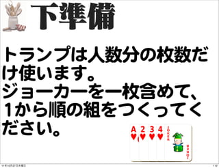 トランプは人数分の枚数だ
け使います。
ジョーカーを一枚含めて、
11から順の組をつくってく
ださい。
11   10   27    112
 