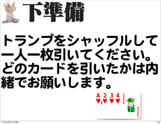 トランプをシャッフルして
一人一枚引いてください。
どのカードを引いたかは内
緒でお願いします。

11   10   27   113
 