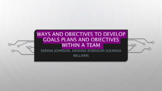 WAYS AND OBJECTIVES TO DEVELOP
GOALS PLANS AND OBJECTIVES
WITHIN A TEAM
SERENA JOHNSON, KRISHNA ROBINSON SUEANDA
WILLIAMS
 