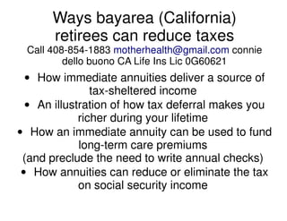 Ways bayarea (California)
      retirees can reduce taxes
 Call 408-854-1883 motherhealth@gmail.com connie
         dello buono CA Life Ins Lic 0G60621
  • How immediate annuities deliver a source of
                tax-sheltered income
  • An illustration of how tax deferral makes you
             richer during your lifetime
• How an immediate annuity can be used to fund
             long-term care premiums
 (and preclude the need to write annual checks)
 • How annuities can reduce or eliminate the tax
             on social security income
 