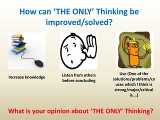 How can ‘THE ONLY’ Thinking be
improved/solved?
Use (One of the
solutions/problems/ca
uses which I think is
strong/major/critical
is….)
Listen from others
before concluding
Increase knowledge
What is your opinion about ‘THE ONLY’ Thinking?
 