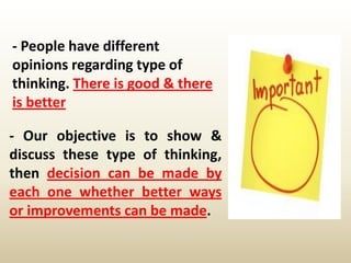 - People have different
opinions regarding type of
thinking. There is good & there
is better
- Our objective is to show &
discuss these type of thinking,
then decision can be made by
each one whether better ways
or improvements can be made.
 