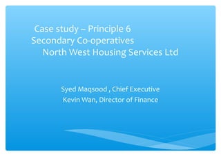Case study – Principle 6
Secondary Co-operatives
North West Housing Services Ltd

Syed Maqsood , Chief Executive
Kevin Wan, Director of Finance

 