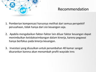 Recommendation
1. Pemberian kompensasi harusnya melihat dari semua perspektif
perusahaan, tidak hanya dari sisi keuangan saja.
2. Apabila mengabaikan faktor-faktor lain diluar faktor keuangan dapat
menimbulkan ketidakseimbangan dalam kinerja, karena pegawai
hanya berfokus pada kinerja keuangan.
3. Investasi yang diusulkan untuk penambahan 40 kamar sangat
disarankan karena akan menambah profit wayside inns
 