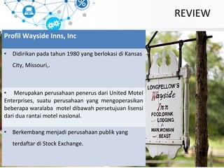 REVIEW
Profil Wayside Inns, Inc
• Didirikan pada tahun 1980 yang berlokasi di Kansas
City, Missouri,.
• Merupakan perusahaan penerus dari United Motel
Enterprises, suatu perusahaan yang mengoperasikan
beberapa waralaba motel dibawah persetujuan lisensi
dari dua rantai motel nasional.
• Berkembang menjadi perusahaan publik yang
terdaftar di Stock Exchange.
 