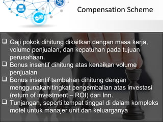 Compensation Scheme
 Gaji pokok dihitung dikaitkan dengan masa kerja,
volume penjualan, dan kepatuhan pada tujuan
perusahaan.
 Bonus insentif dihitung atas kenaikan volume
penjualan
 Bonus insentif tambahan dihitung dengan
menggunakan tingkat pengembalian atas investasi
(return of investment – ROI) dari Inn.
 Tunjangan, seperti tempat tinggal di dalam kompleks
motel untuk manajer unit dan keluarganya
 