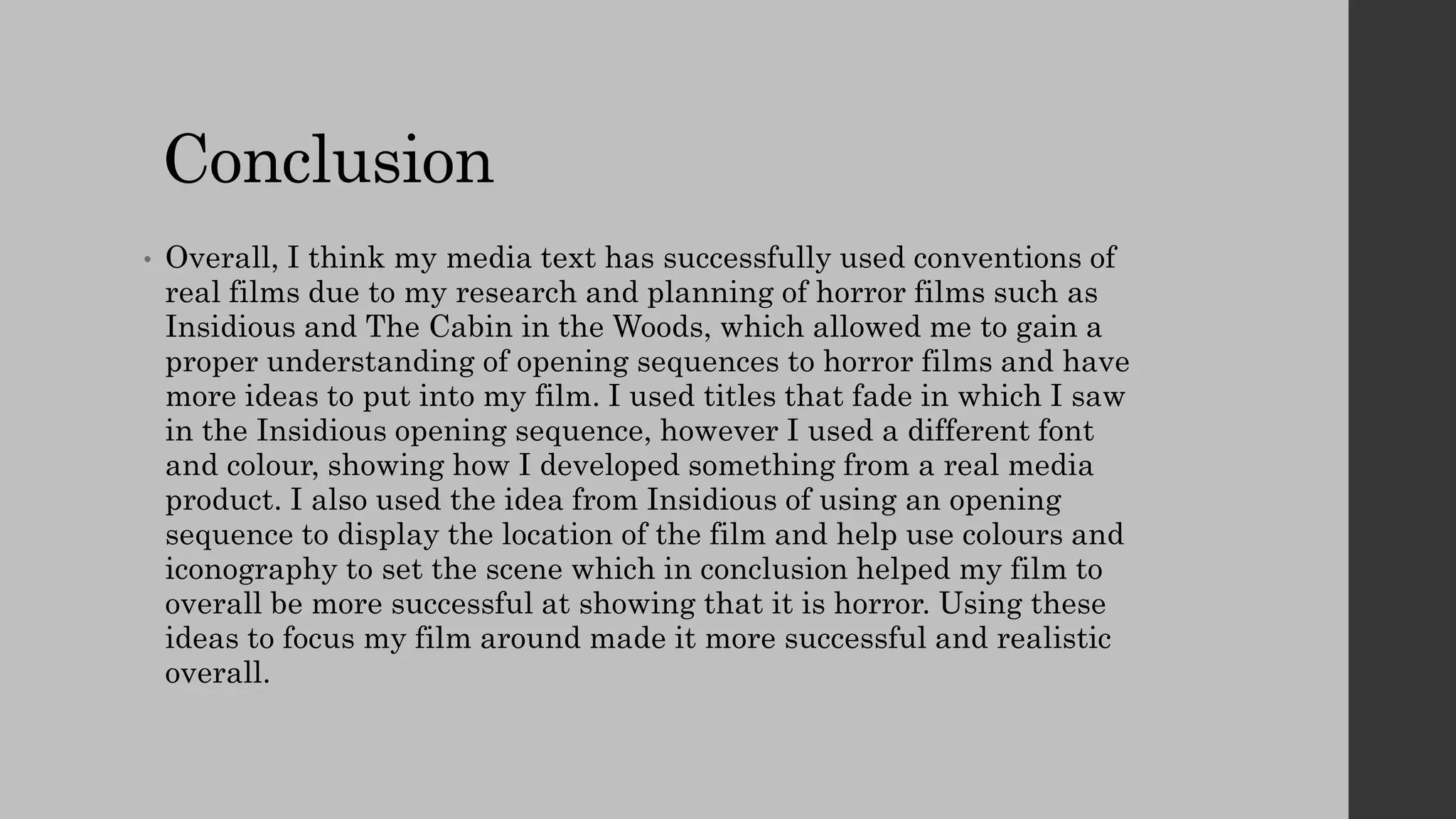 Conclusion
• Overall, I think my media text has successfully used conventions of
real films due to my research and planning of horror films such as
Insidious and The Cabin in the Woods, which allowed me to gain a
proper understanding of opening sequences to horror films and have
more ideas to put into my film. I used titles that fade in which I saw
in the Insidious opening sequence, however I used a different font
and colour, showing how I developed something from a real media
product. I also used the idea from Insidious of using an opening
sequence to display the location of the film and help use colours and
iconography to set the scene which in conclusion helped my film to
overall be more successful at showing that it is horror. Using these
ideas to focus my film around made it more successful and realistic
overall.
 