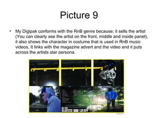 Picture 9
• My Digipak conforms with the RnB genre because; it sells the artist
  (You can clearly see the artist on the front, middle and inside panel),
  it also shows the character in costume that is used in RnB music
  videos, It links with the magazine advert and the video and it puts
  across the artists star persona.
 