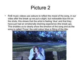 Picture 2
• RnB music videos use colours to reflect the mood of the song, in our
  video after the break up we put a slight, but noticeable blue tint on
  the shots, this shows that the artist is feeling ‘blue’ and that they
  have just had an emotionally draining experience (the break up).
  This enables us to clearly show the emotion of the song and as the
  song is called ‘Froze’ the cold colour blue is fitting of the title.
 