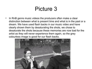 Picture 3
• In RnB genre music videos the producers often make a clear
  distinction between what is present time and what is in the past or a
  dream. We have used flash backs in our music video and have
  clearly shown them by desaturating the shots, we chose to
  desaturate the shots because these memories are now bad for the
  artist as they will never experience them again, so the grey
  colourless image is good for our flash backs.
 