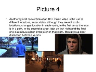 Picture 4
• Another typical convention of an RnB music video is the use of
  different locations, in our video, although they are not exotic
  locations, changes location in each verse, in the first verse the artist
  is in a park, in the second a street later on that night and the final
  one is at a bus station even later on that night. This gives a clear
  distinction between verses.
 