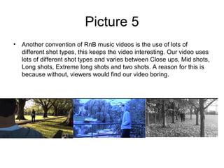 Picture 5
• Another convention of RnB music videos is the use of lots of
  different shot types, this keeps the video interesting. Our video uses
  lots of different shot types and varies between Close ups, Mid shots,
  Long shots, Extreme long shots and two shots. A reason for this is
  because without, viewers would find our video boring.
 