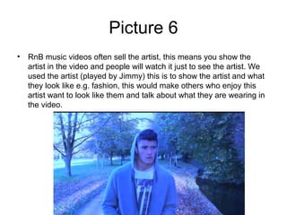 Picture 6
• RnB music videos often sell the artist, this means you show the
  artist in the video and people will watch it just to see the artist. We
  used the artist (played by Jimmy) this is to show the artist and what
  they look like e.g. fashion, this would make others who enjoy this
  artist want to look like them and talk about what they are wearing in
  the video.
 