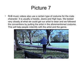 Picture 7
• RnB music videos also use a certain type of costume for the male
  character. It is usually a hoodie, Jeans and High tops. We looked
  very closely at what we could get our artist to wear and we followed
  the conventions by putting the artist in the aforementioned costume.
  This will help people indentify with the artist and the genre.
 