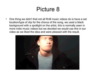 Picture 8
• One thing we didn’t that not all RnB music videos do is have a set
  location/type of clip for the chorus of the song, we used a black
  background with a spotlight on the artist, this is normally seen in
  more indie music videos but we decided we would use this in our
  video as we liked the idea and were pleased with the result.
 