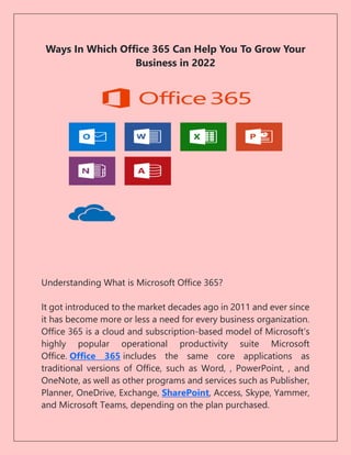 Ways In Which Office 365 Can Help You To Grow Your
Business in 2022
Understanding What is Microsoft Office 365?
It got introduced to the market decades ago in 2011 and ever since
it has become more or less a need for every business organization.
Office 365 is a cloud and subscription-based model of Microsoft’s
highly popular operational productivity suite Microsoft
Office. Office 365 includes the same core applications as
traditional versions of Office, such as Word, , PowerPoint, , and
OneNote, as well as other programs and services such as Publisher,
Planner, OneDrive, Exchange, SharePoint, Access, Skype, Yammer,
and Microsoft Teams, depending on the plan purchased.
 