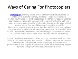Ways of Caring For Photocopiers
   Photocopiers are very critical pieces of machines that assistance us
      attain work pursuits on every day basis. The photocopiers are
predominantly used for printing copies as the other devices are used for
  scanning paperwork with computers. It is actually critical to suit your
 needs because owner from the photocopier to produce by using a ideal
          repair method that should preserve it running smoothly.
 Remember, supplying photocopiers together with the very best upkeep
 prepare merely imply that their existence span might be extended. Also
to this, they need to be cleaned considerably typically to remove any dirt
    or overseas issues which could have attacked it when performing.

In case the photocopiers obtain often services, these are much less most
likely to become damaged. As a result it could help you save your cost at
      the same time. It is possible to use the money to advance your
photocopier or just acquire the resources which have been really needed
            to make the operation on the photocopiers useful.
 