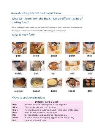 Ways of cooking different food English lesson

What will I learn from the English lesson different ways of
cooking food?
During the first part of the lesson you will learn the vocabulary for the different ways of cooking food.

The last part of the lessons explains what the different ways of cooking mean.

Ways to cook food




 Ways to cook explanations
                                   Different ways to cook
 Peel               Remove the outer covering from a fruit, vegetable.
 Slice              Cut a thicker piece of food into slices.
 Grate              Rub food against a grater so it is cut it into a lot of small pieces.
 Pour               Pour the milk, water ext. into the bowl
 Mix                Combine food / liquid together so it becomes one.
 Whisk              A utensil needed for whipping eggs or cream. very quickly
 Boil               Heat a liquid until it boils.
 