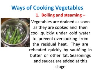 Ways of Cooking Vegetables
1. Boiling and steaming –
Vegetables are drained as soon
as they are cooked and then
cool quickly under cold water
to prevent overcooking from
the residual heat. They are
reheated quickly by sautéing in
butter or other fat. Seasonings
and sauces are added at this
stage
 