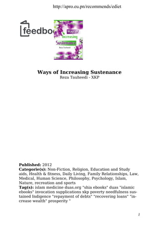 Ways of Increasing Sustenance
Reza Tauheedi - XKP
Published: 2012
Categorie(s): Non-Fiction, Religion, Education and Study
aids, Health & fitness, Daily Living, Family Relationships, Law,
Medical, Human Science, Philosophy, Psychology, Islam,
Nature, recreation and sports
Tag(s): islam medicine duas.org "shia ebooks" duas "islamic
ebooks" invocation supplications xkp poverty needfulness sus-
tained Indigence "repayment of debts" "recovering loans" "in-
crease wealth" prosperity "
1
http://apro.eu.pn/recommends/ediet
 