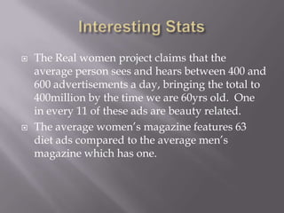 Interesting StatsThe Real women project claims that the average person sees and hears between 400 and 600 advertisements a day, bringing the total to 400million by the time we are 60yrs old.  One in every 11 of these ads are beauty related.The average women’s magazine features 63 diet ads compared to the average men’s magazine which has one.