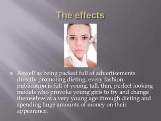 The effectsAswell as being packed full of advertisements directly promoting dieting, every fashion publication is full of young, tall, thin, perfect looking models who provoke young girls to try and change themselves at a very young age through dieting and spending huge amounts of money on their appearance.