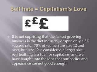 Self hate = Capitalism’s LoveIt is not suprising that the fastest growing business is the diet industry, despite only a 3% success rate.  70% of women are size 12 and over, but size 12 is considered a larger size.  Self loathing is a fuel for capitalism and we have bought into the idea that our bodies and appearance are not good enough.