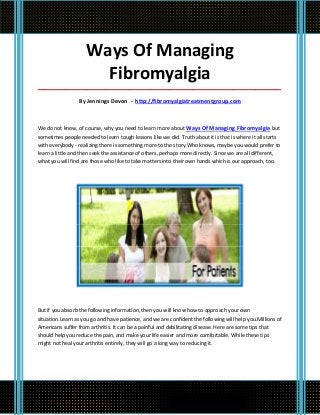 Ways Of Managing
                      Fibromyalgia
_____________________________________________________________________________________

                 By Jennings Devon - http://fibromyalgiatreatmentgroup.com



We do not know, of course, why you need to learn more about Ways Of Managing Fibromyalgia but
sometimes people needed to learn tough lessons like we did. Truth about it is that is where it all starts
with everybody - realizing there is something more to the story.Who knows, maybe you would prefer to
learn a little and then seek the assistance of others, perhaps more directly. Since we are all different,
what you will find are those who like to take matters into their own hands which is our approach, too.




But if you absorb the following information, then you will know how to approach your own
situation.Learn as you go and have patience, and we are confident the following will help you.Millions of
Americans suffer from arthritis. It can be a painful and debilitating disease. Here are some tips that
should help you reduce the pain, and make your life easier and more comfortable. While these tips
might not heal your arthritis entirely, they will go a long way to reducing it.
 