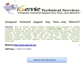 Computer Technical Support Any Time….Any Where!!!
iGennie, one of world’s leading Online Computer tech Support is readily
available through the toll free number +1-855-512-4808. Just a call and
computer issues get effectively resolved through remote tech support. iGennie
fosters an adept Technical Support team of Microsoft Certified Technicians
offering Online Computer Help, Dell and HP Tech Support, Windows
Support, Computer Experts, XP Vista and Windows 7 support, Email and
Outlook Support, 24x7 tech support, Tech support, Digital camera, On Phone
Computer                                                             Support.
Website:http://www.igennie.net                                              /
Toll Free: +1-855-512-4808




                             iGennie Technical Services
 