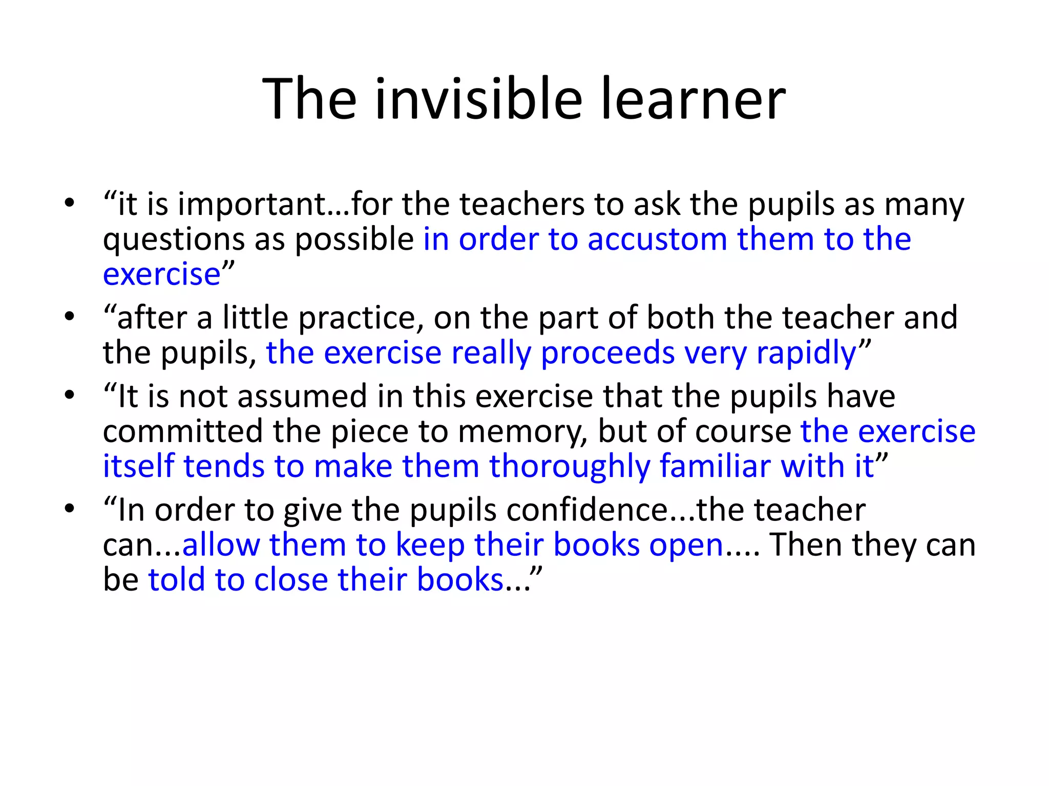 The invisible learner
• “it is important…for the teachers to ask the pupils as many
questions as possible in order to accustom them to the
exercise”
• “after a little practice, on the part of both the teacher and
the pupils, the exercise really proceeds very rapidly”
• “It is not assumed in this exercise that the pupils have
committed the piece to memory, but of course the exercise
itself tends to make them thoroughly familiar with it”
• “In order to give the pupils confidence...the teacher
can...allow them to keep their books open.... Then they can
be told to close their books...”
 