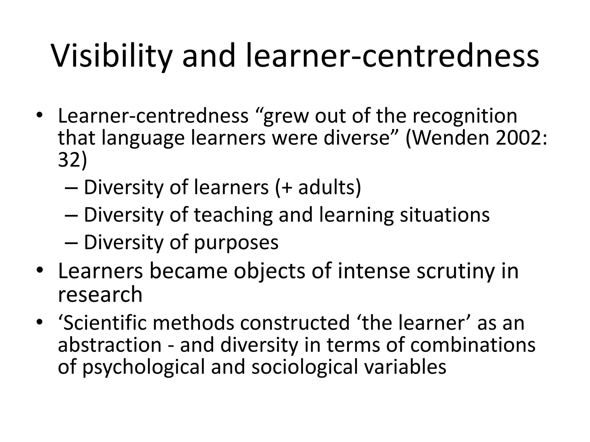 Visibility and learner-centredness
• Learner-centredness “grew out of the recognition
that language learners were diverse” (Wenden 2002:
32)
– Diversity of learners (+ adults)
– Diversity of teaching and learning situations
– Diversity of purposes
• Learners became objects of intense scrutiny in
research
• ‘Scientific methods constructed ‘the learner’ as an
abstraction - and diversity in terms of combinations
of psychological and sociological variables
 