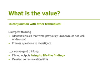 What is the value?
In conjunction with other techniques:
Divergent thinking
• Identifies issues that were previously unknown, or not well
understood
• Frames questions to investigate
…or convergent thinking
• Filmed outputs bring to life the findings
• Develop communication films
 