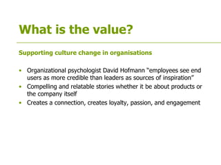 What is the value?
Supporting culture change in organisations
• Organizational psychologist David Hofmann “employees see end
users as more credible than leaders as sources of inspiration”
• Compelling and relatable stories whether it be about products or
the company itself
• Creates a connection, creates loyalty, passion, and engagement
 