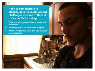 Need to demonstrate to
stakeholders the multi-faceted
challenges of some of Depaul
UK’s client’s including:
• Their everyday concerns, fears, hopes and
aspirations
• Who they look to for advice and support
• Which services they value and how they are
being accessed
 