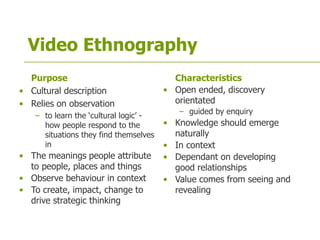 Video Ethnography
Purpose
• Cultural description
• Relies on observation
– to learn the ‘cultural logic’ -
how people respond to the
situations they find themselves
in
• The meanings people attribute
to people, places and things
• Observe behaviour in context
• To create, impact, change to
drive strategic thinking
Characteristics
• Open ended, discovery
orientated
– guided by enquiry
• Knowledge should emerge
naturally
• In context
• Dependant on developing
good relationships
• Value comes from seeing and
revealing
 