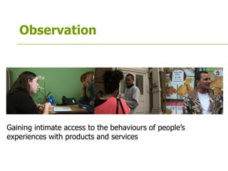 Observation
Gaining intimate access to the behaviours of people’s
experiences with products and services
 