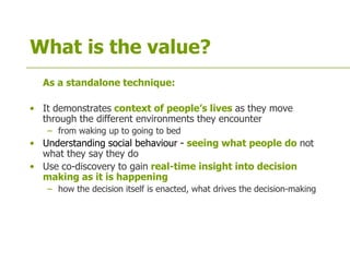 What is the value?
As a standalone technique:
• It demonstrates context of people’s lives as they move
through the different environments they encounter
– from waking up to going to bed
• Understanding social behaviour - seeing what people do not
what they say they do
• Use co-discovery to gain real-time insight into decision
making as it is happening
– how the decision itself is enacted, what drives the decision-making
 