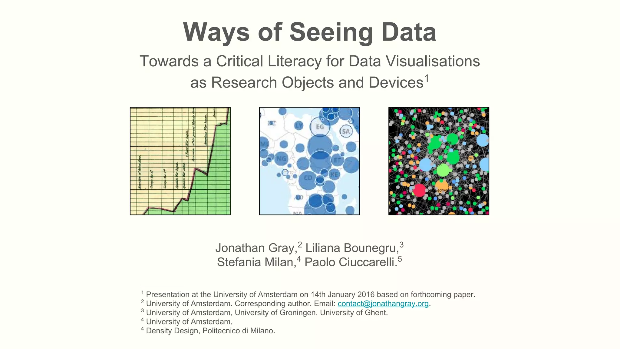 Ways of Seeing Data
Towards a Critical Literacy for Data Visualisations
as Research Objects and Devices1
Jonathan Gray,2
Liliana Bounegru,3
Stefania Milan,4
Paolo Ciuccarelli.5
_______________
1
Presentation at the University of Amsterdam on 14th January 2016 based on forthcoming paper.
2
University of Amsterdam. Corresponding author. Email: contact@jonathangray.org.
3
University of Amsterdam, University of Groningen, University of Ghent.
4
University of Amsterdam.
4
Density Design, Politecnico di Milano.
 