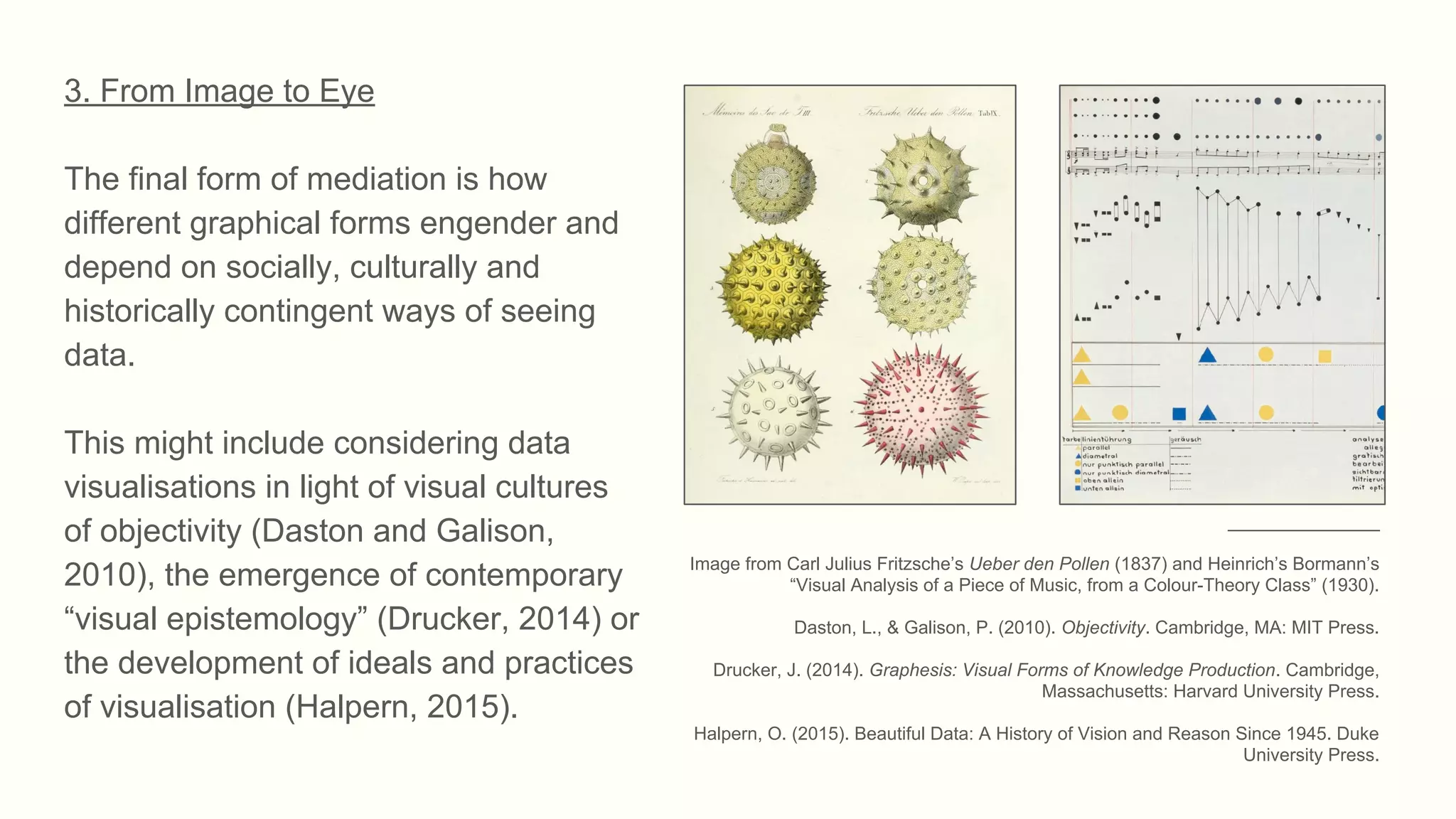 3. From Image to Eye
The final form of mediation is how
different graphical forms engender and
depend on socially, culturally and
historically contingent ways of seeing
data.
This might include considering data
visualisations in light of visual cultures
of objectivity (Daston and Galison,
2010), the emergence of contemporary
“visual epistemology” (Drucker, 2014) or
the development of ideals and practices
of visualisation (Halpern, 2015).
_______________
Image from Carl Julius Fritzsche’s Ueber den Pollen (1837) and Heinrich’s Bormann’s
“Visual Analysis of a Piece of Music, from a Colour-Theory Class” (1930).
Daston, L., & Galison, P. (2010). Objectivity. Cambridge, MA: MIT Press.
Drucker, J. (2014). Graphesis: Visual Forms of Knowledge Production. Cambridge,
Massachusetts: Harvard University Press.
Halpern, O. (2015). Beautiful Data: A History of Vision and Reason Since 1945. Duke
University Press.
 
