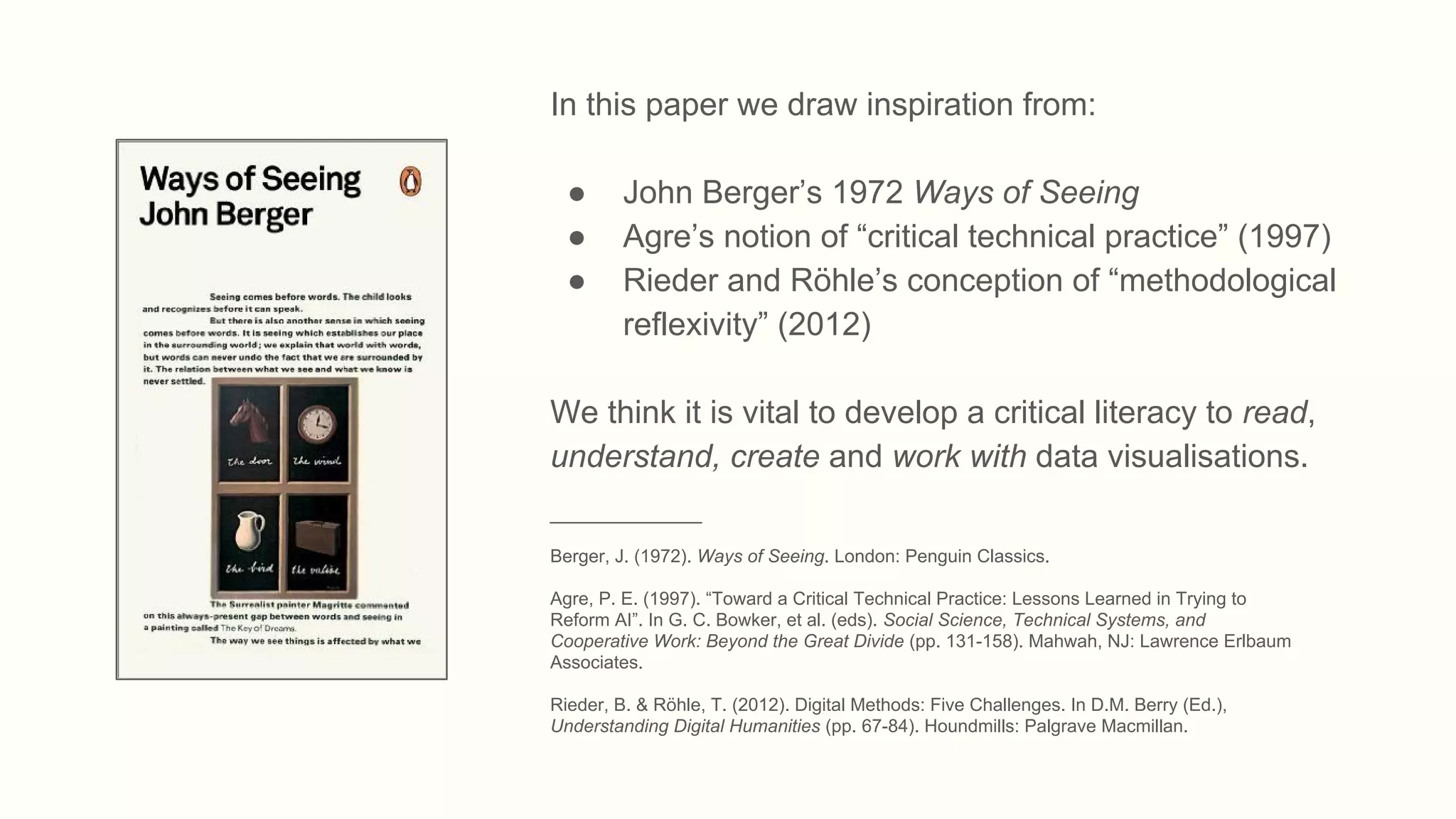 In this paper we draw inspiration from:
● John Berger’s 1972 Ways of Seeing
● Agre’s notion of “critical technical practice” (1997)
● Rieder and Röhle’s conception of “methodological
reflexivity” (2012)
We think it is vital to develop a critical literacy to read,
understand, create and work with data visualisations.
_______________
Berger, J. (1972). Ways of Seeing. London: Penguin Classics.
Agre, P. E. (1997). “Toward a Critical Technical Practice: Lessons Learned in Trying to
Reform AI”. In G. C. Bowker, et al. (eds). Social Science, Technical Systems, and
Cooperative Work: Beyond the Great Divide (pp. 131-158). Mahwah, NJ: Lawrence Erlbaum
Associates.
Rieder, B. & Röhle, T. (2012). Digital Methods: Five Challenges. In D.M. Berry (Ed.),
Understanding Digital Humanities (pp. 67-84). Houndmills: Palgrave Macmillan.
 