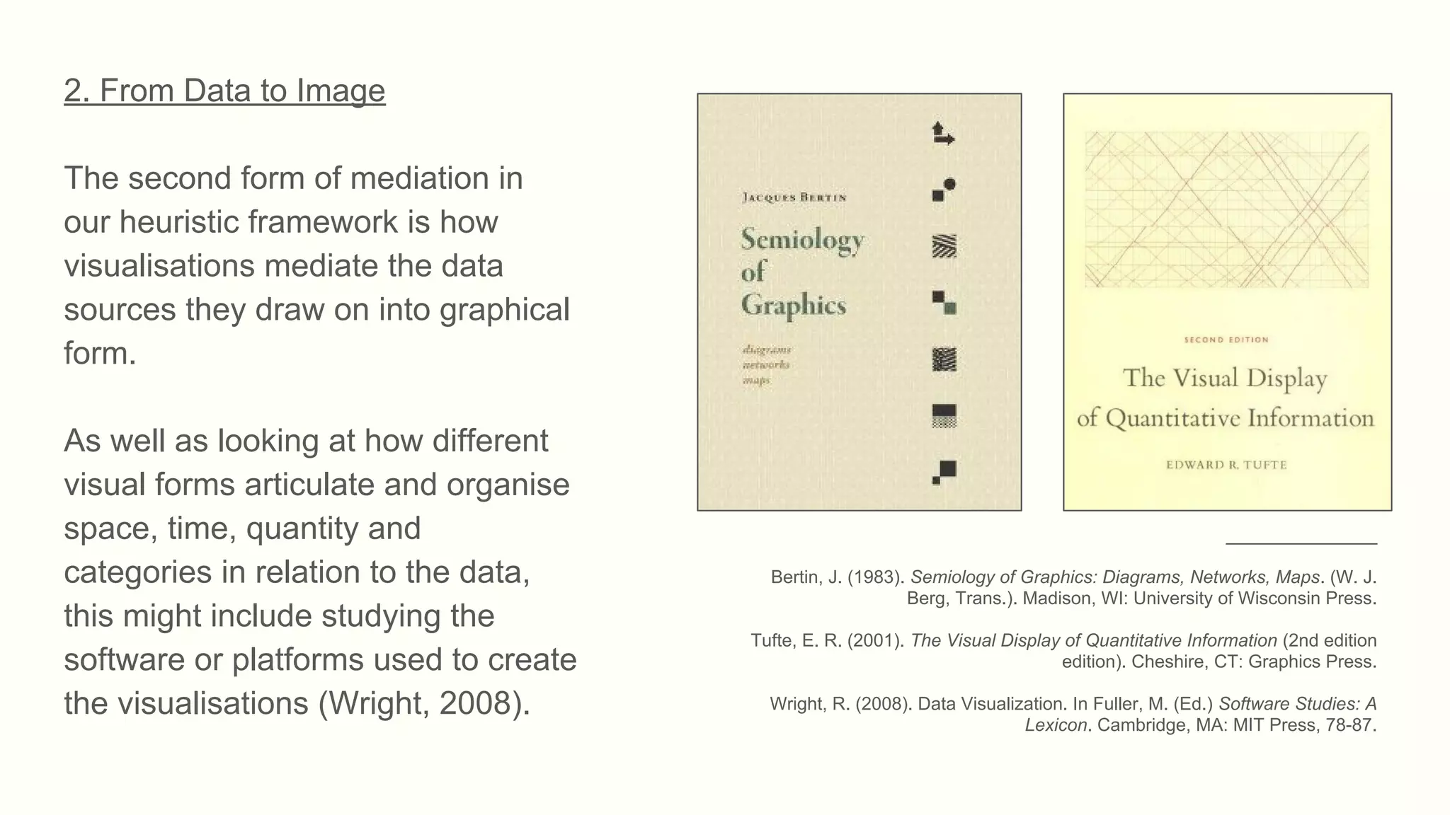 2. From Data to Image
The second form of mediation in
our heuristic framework is how
visualisations mediate the data
sources they draw on into graphical
form.
As well as looking at how different
visual forms articulate and organise
space, time, quantity and
categories in relation to the data,
this might include studying the
software or platforms used to create
the visualisations (Wright, 2008).
_______________
Bertin, J. (1983). Semiology of Graphics: Diagrams, Networks, Maps. (W. J.
Berg, Trans.). Madison, WI: University of Wisconsin Press.
Tufte, E. R. (2001). The Visual Display of Quantitative Information (2nd edition
edition). Cheshire, CT: Graphics Press.
Wright, R. (2008). Data Visualization. In Fuller, M. (Ed.) Software Studies: A
Lexicon. Cambridge, MA: MIT Press, 78-87.
 