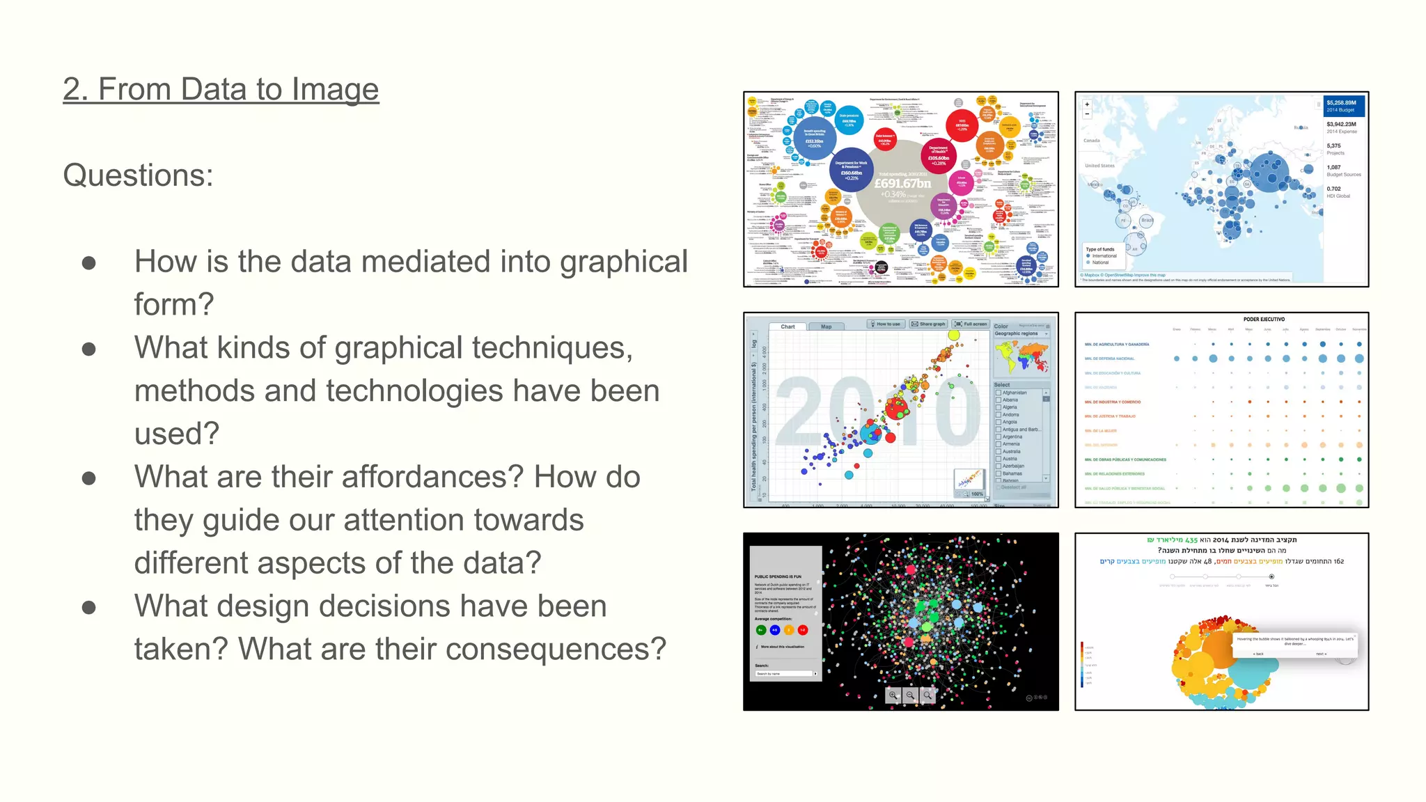 2. From Data to Image
Questions:
● How is the data mediated into graphical
form?
● What kinds of graphical techniques,
methods and technologies have been
used?
● What are their affordances? How do
they guide our attention towards
different aspects of the data?
● What design decisions have been
taken? What are their consequences?
 