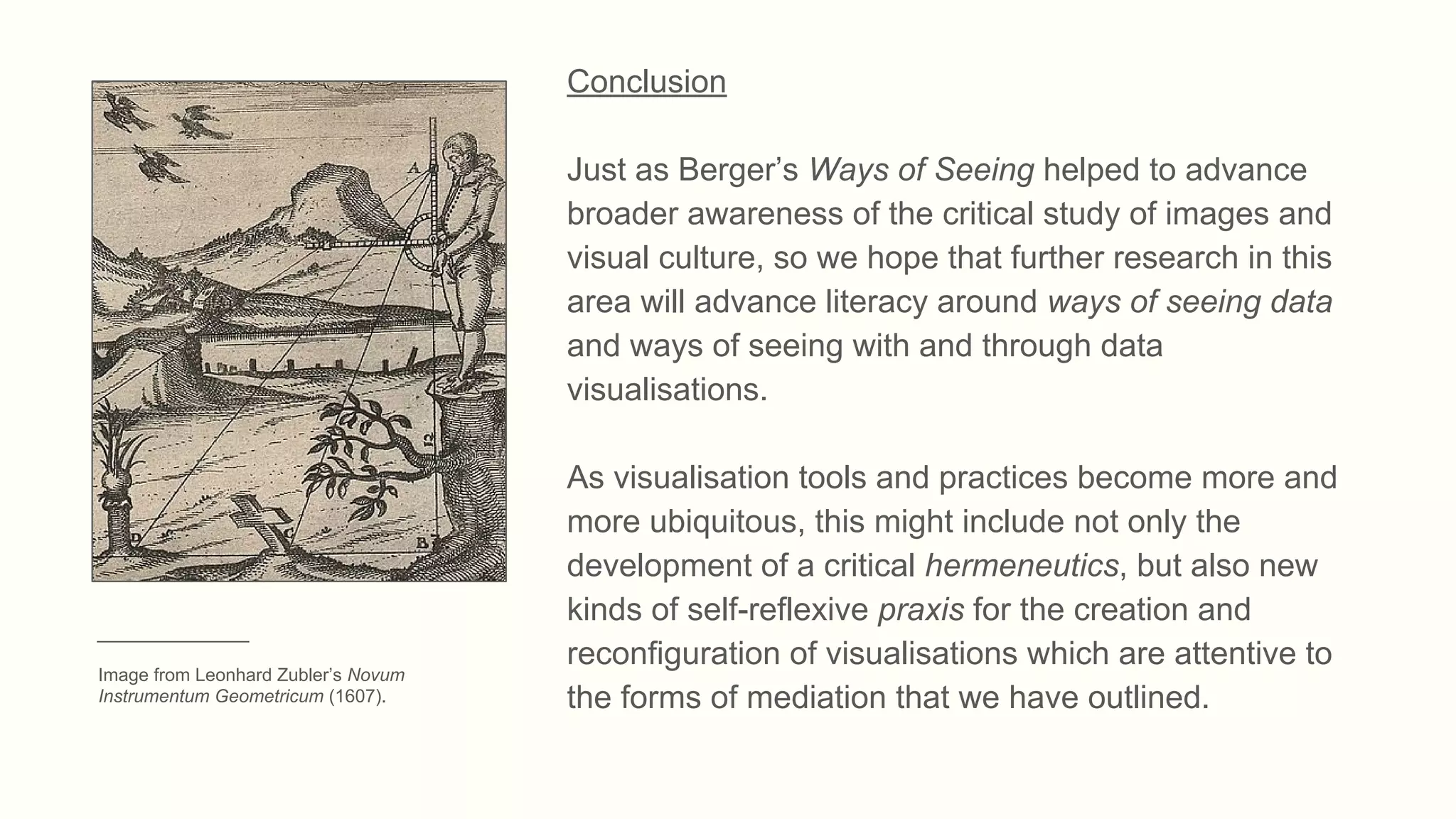 Conclusion
Just as Berger’s Ways of Seeing helped to advance
broader awareness of the critical study of images and
visual culture, so we hope that further research in this
area will advance literacy around ways of seeing data
and ways of seeing with and through data
visualisations.
As visualisation tools and practices become more and
more ubiquitous, this might include not only the
development of a critical hermeneutics, but also new
kinds of self-reflexive praxis for the creation and
reconfiguration of visualisations which are attentive to
the forms of mediation that we have outlined.
_______________
Image from Leonhard Zubler’s Novum
Instrumentum Geometricum (1607).
 