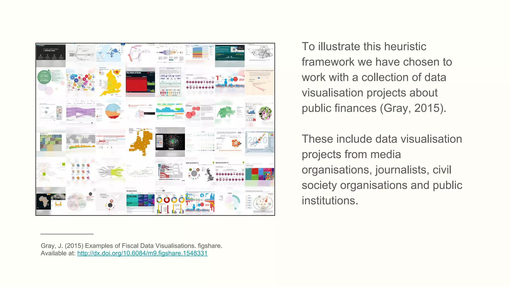 To illustrate this heuristic
framework we have chosen to
work with a collection of data
visualisation projects about
public finances (Gray, 2015).
These include data visualisation
projects from media
organisations, journalists, civil
society organisations and public
institutions.
_______________
Gray, J. (2015) Examples of Fiscal Data Visualisations. figshare.
Available at: http://dx.doi.org/10.6084/m9.figshare.1548331
 
