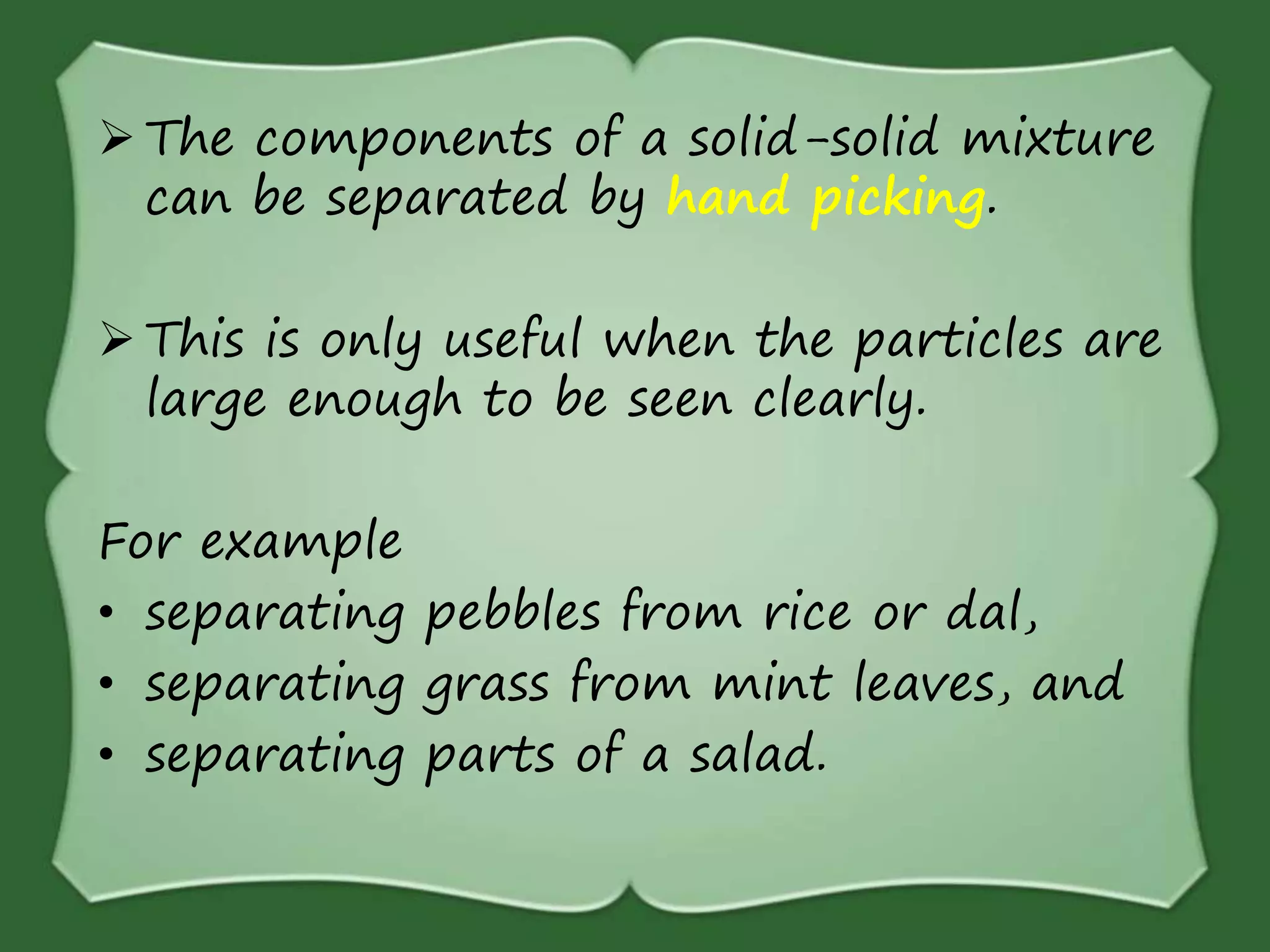  The components of a solid-solid mixture
can be separated by hand picking.
 This is only useful when the particles are
large enough to be seen clearly.
For example
• separating pebbles from rice or dal,
• separating grass from mint leaves, and
• separating parts of a salad.
 