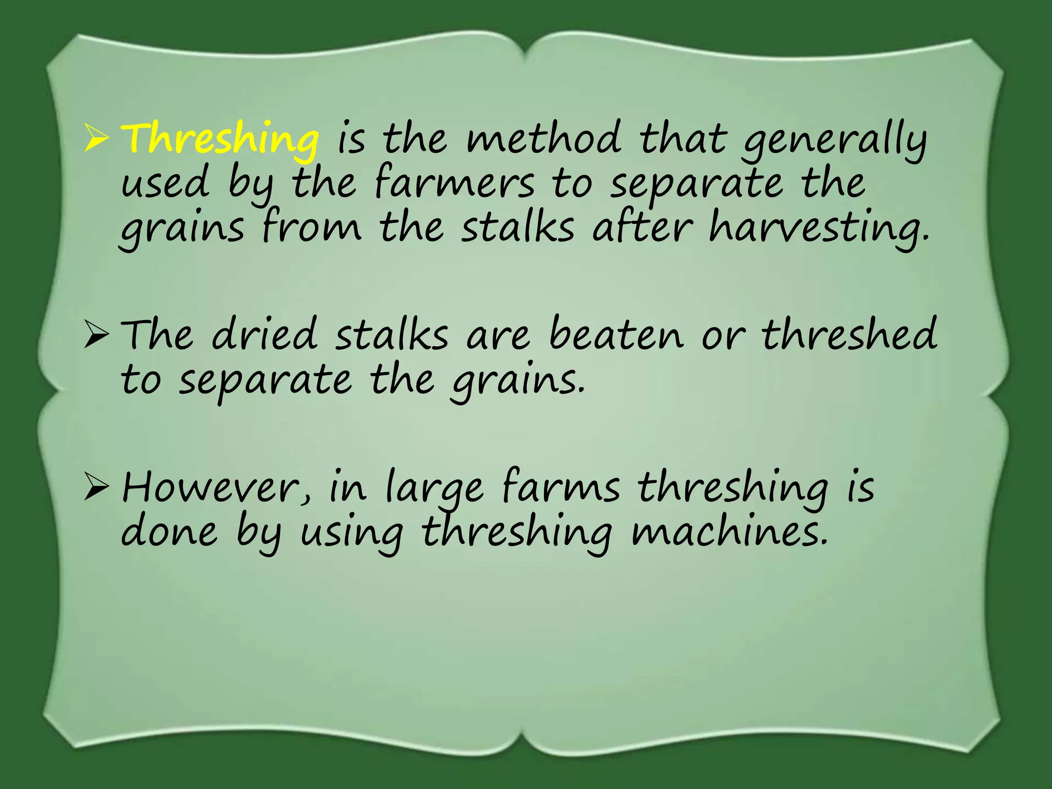  Threshing is the method that generally
used by the farmers to separate the
grains from the stalks after harvesting.
 The dried stalks are beaten or threshed
to separate the grains.
 However, in large farms threshing is
done by using threshing machines.
 