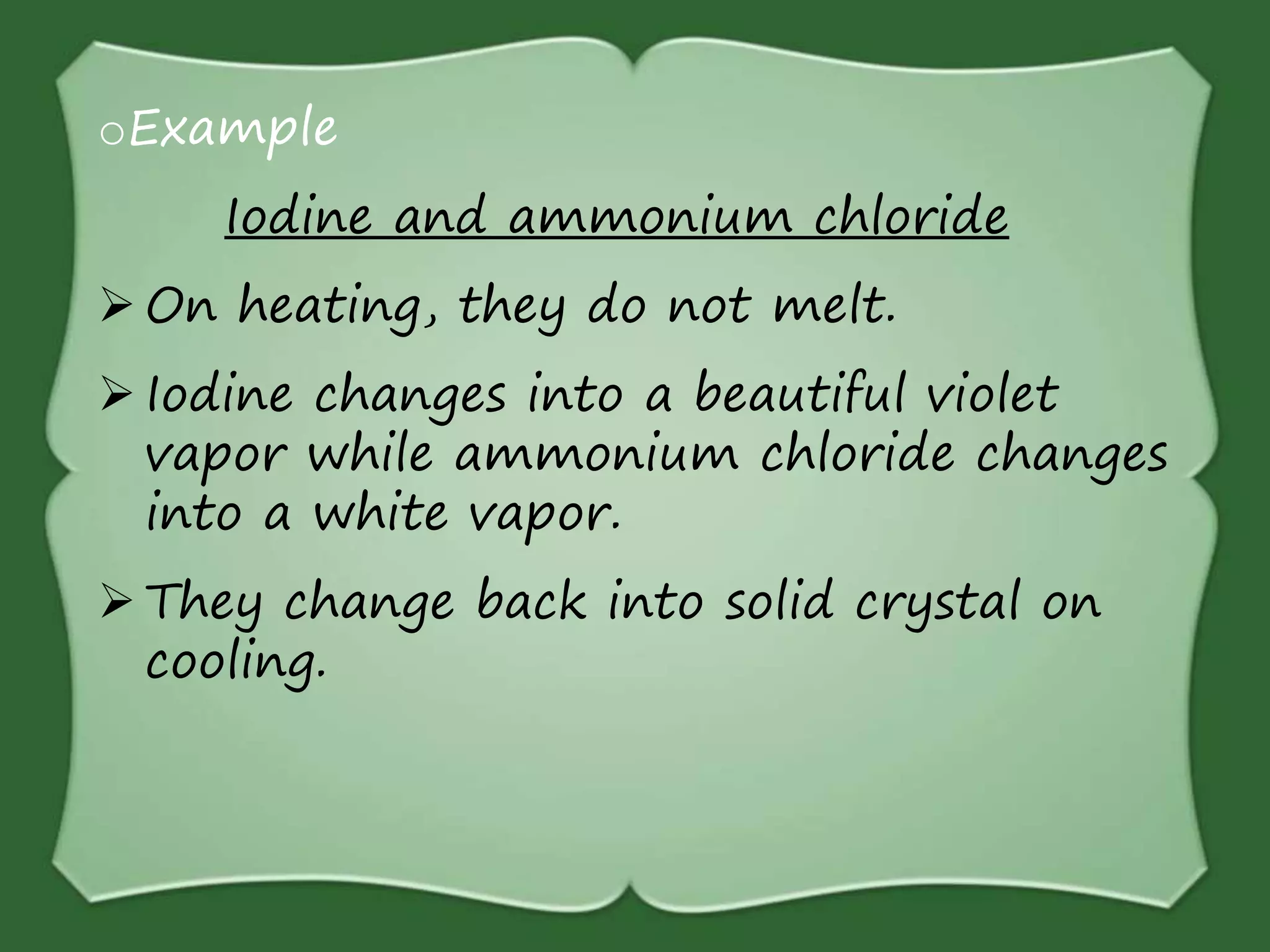 oExample
Iodine and ammonium chloride
 On heating, they do not melt.
 Iodine changes into a beautiful violet
vapor while ammonium chloride changes
into a white vapor.
 They change back into solid crystal on
cooling.
 