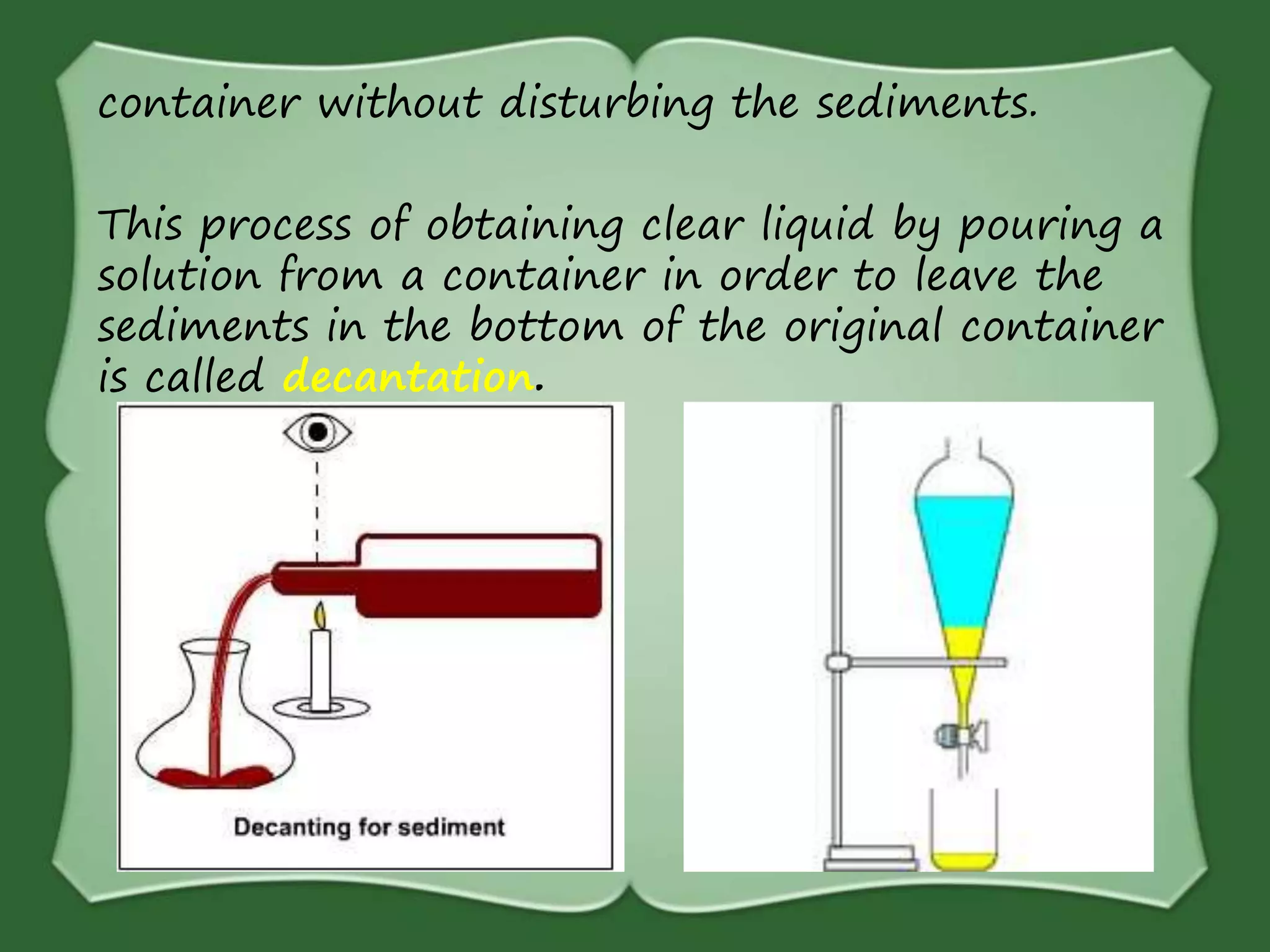 container without disturbing the sediments.
This process of obtaining clear liquid by pouring a
solution from a container in order to leave the
sediments in the bottom of the original container
is called decantation.
 